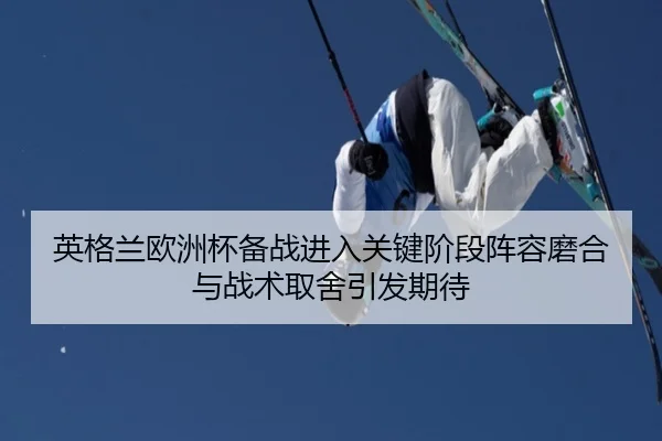 英格兰欧洲杯备战进入关键阶段阵容磨合与战术取舍引发期待